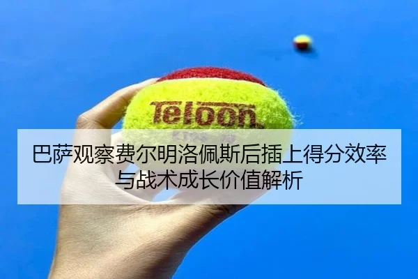 巴萨观察费尔明洛佩斯后插上得分效率与战术成长价值解析